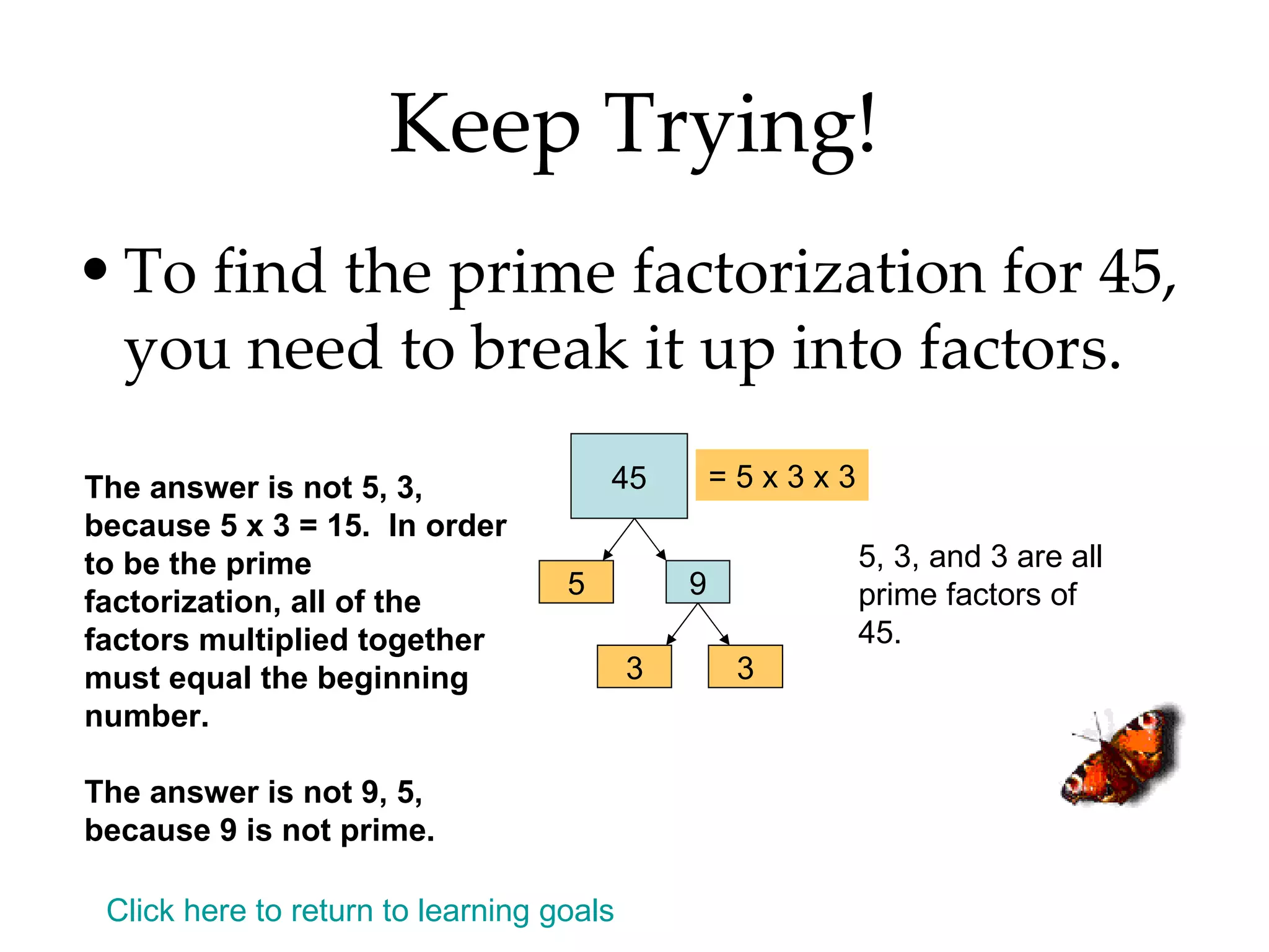 Keep Trying! To find the prime factorization for 45, you need to break it up into factors. The answer is not 5, 3, because 5 x 3 = 15.  In order to be the prime factorization, all of the factors multiplied together must equal the beginning number. The answer is not 9, 5, because 9 is not prime. Click here to return to learning goals 45 5 9 3 3 = 5 x 3 x 3 5, 3, and 3 are all prime factors of 45. 