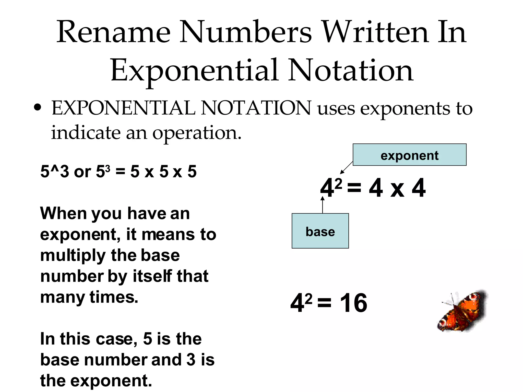 Rename Numbers Written In Exponential Notation EXPONENTIAL NOTATION uses exponents to indicate an operation. 5^3 or 5 3  = 5 x 5 x 5 When you have an exponent, it means to multiply the base number by itself that many times. In this case, 5 is the base number and 3 is the exponent. 4 2  = 4 x 4 base exponent 4 2  = 16 