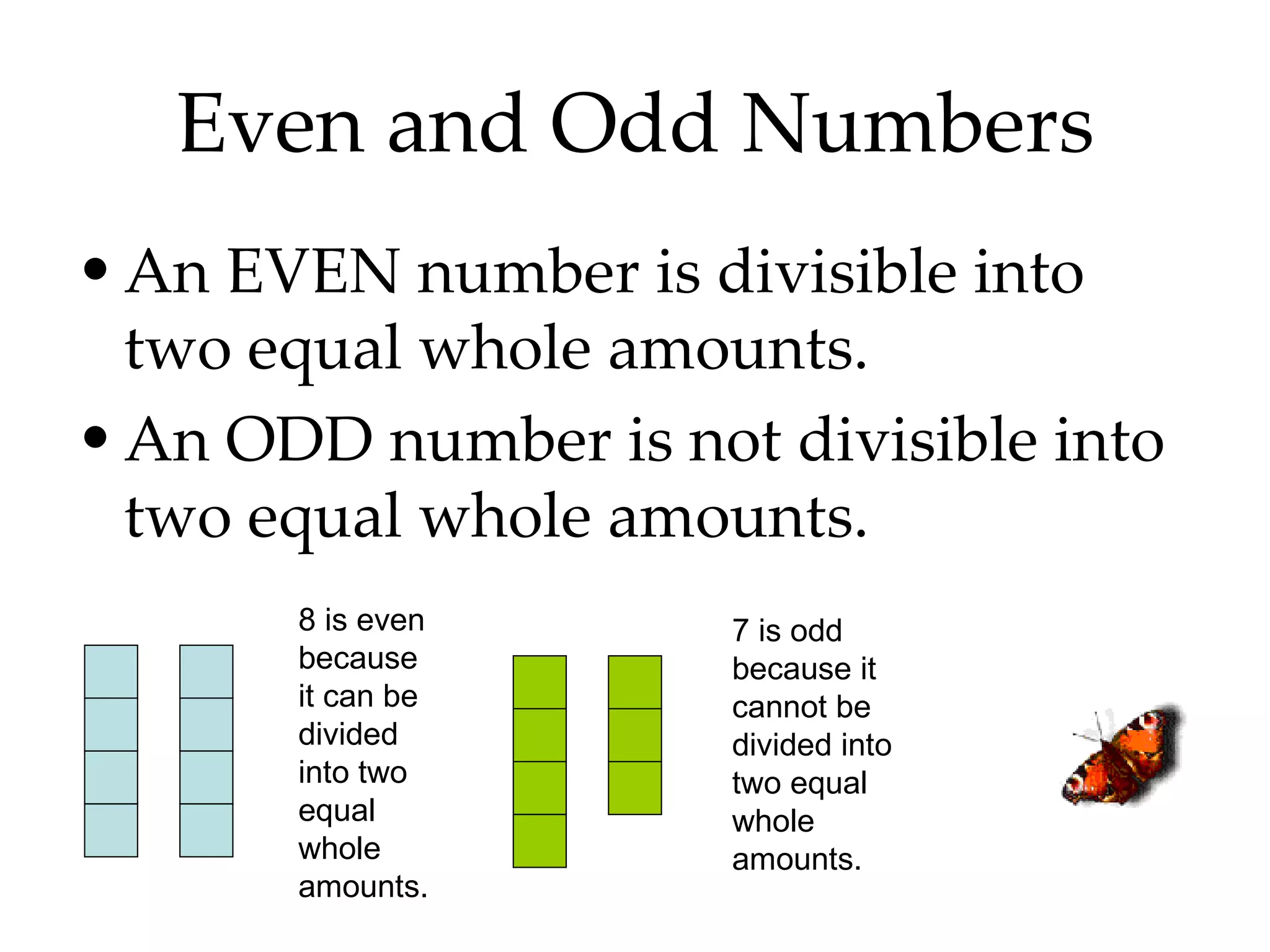 Even and Odd Numbers An EVEN number is divisible into two equal whole amounts. An ODD number is not divisible into two equal whole amounts.  8 is even because it can be divided into two equal whole amounts. 7 is odd because it cannot be divided into two equal whole amounts. 