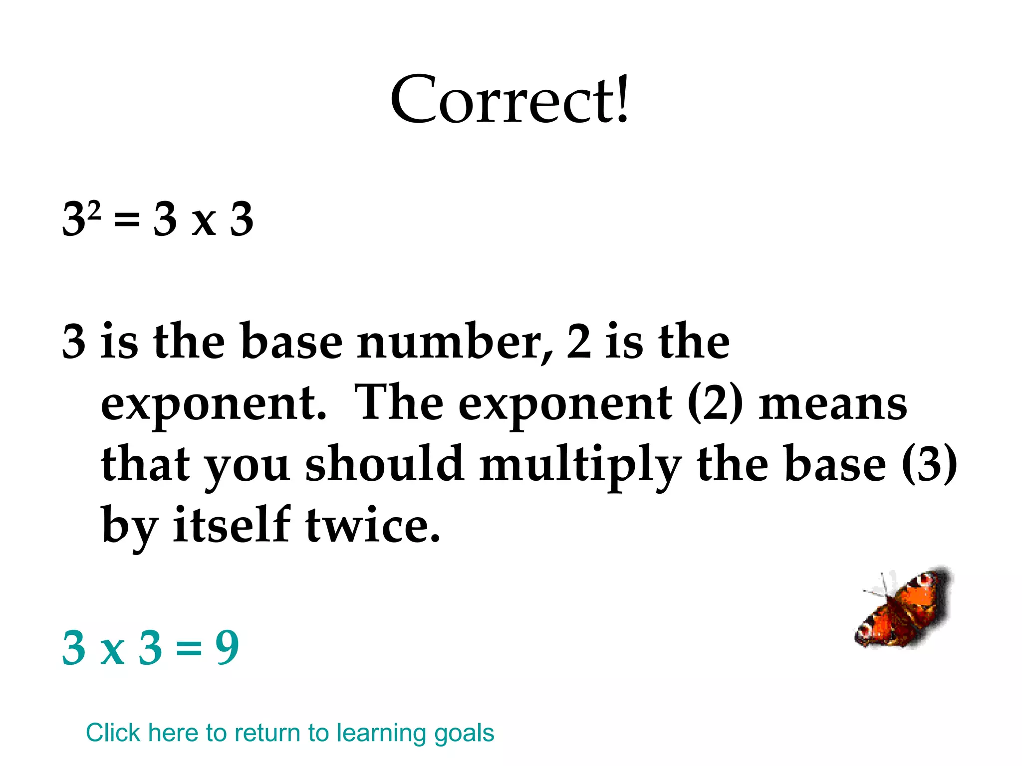 Correct! 3 2  = 3 x 3 3 is the base number, 2 is the exponent.  The exponent (2) means that you should multiply the base (3) by itself twice. 3 x 3 = 9 Click here to return to learning goals 