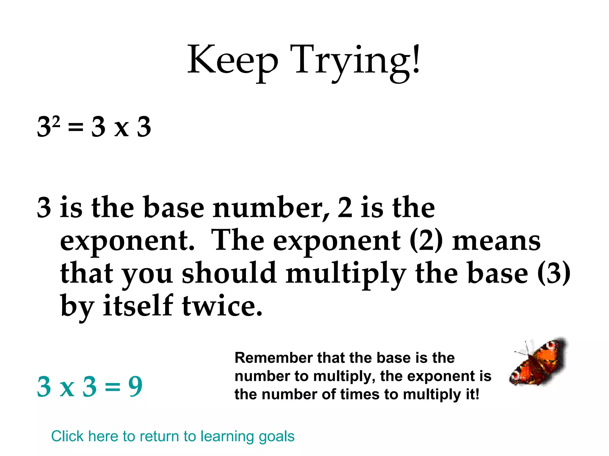 Keep Trying! 3 2  = 3 x 3 3 is the base number, 2 is the exponent.  The exponent (2) means that you should multiply the base (3) by itself twice. 3 x 3 = 9 Remember that the base is the number to multiply, the exponent is the number of times to multiply it! Click here to return to learning goals 