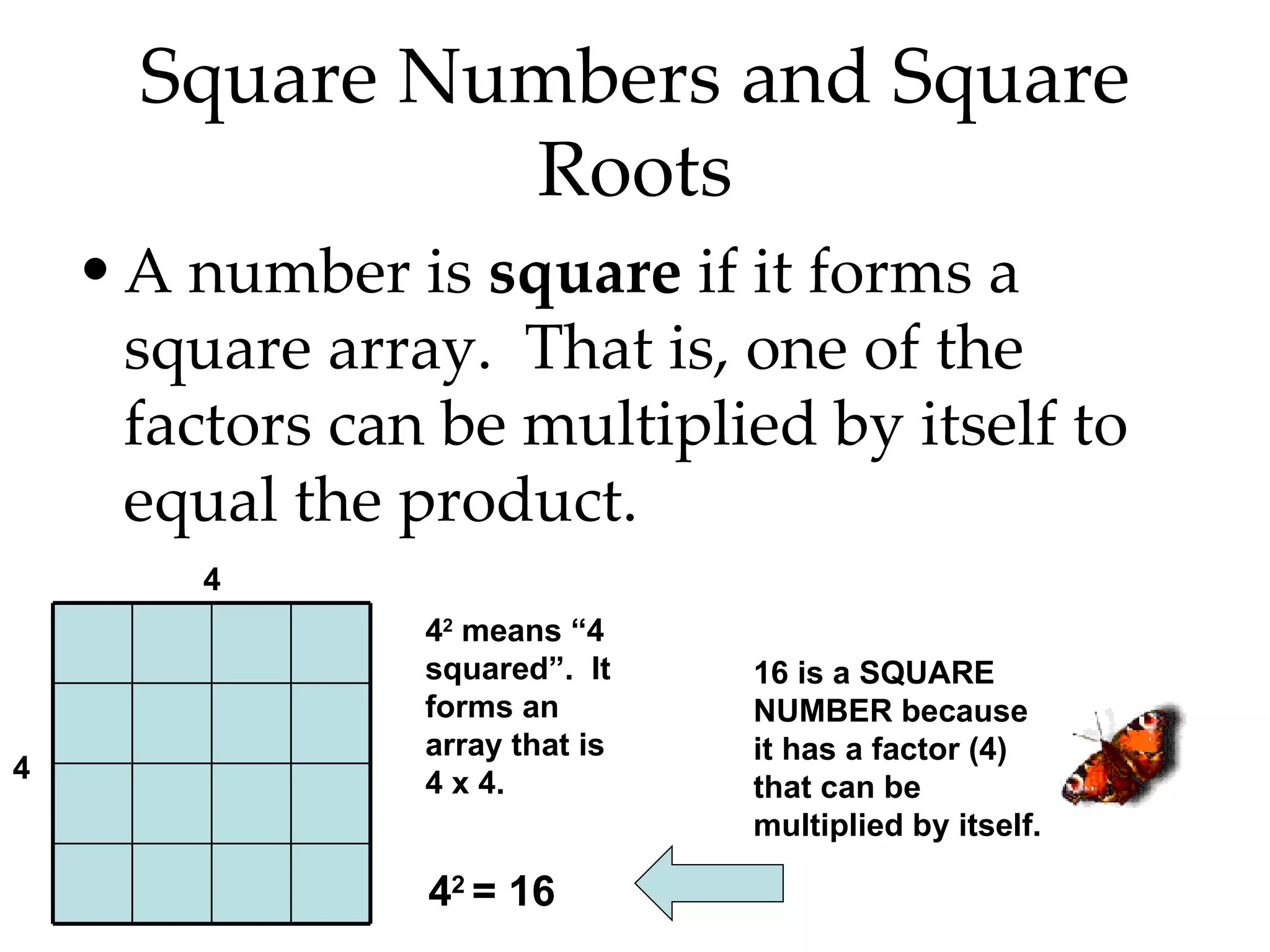 Square Numbers and Square Roots A number is  square  if it forms a square array.  That is, one of the factors can be multiplied by itself to equal the product. 4 2  means “4 squared”.  It forms an array that is 4 x 4. 4 2  = 16 4  4  16 is a SQUARE NUMBER because it has a factor (4) that can be multiplied by itself. 