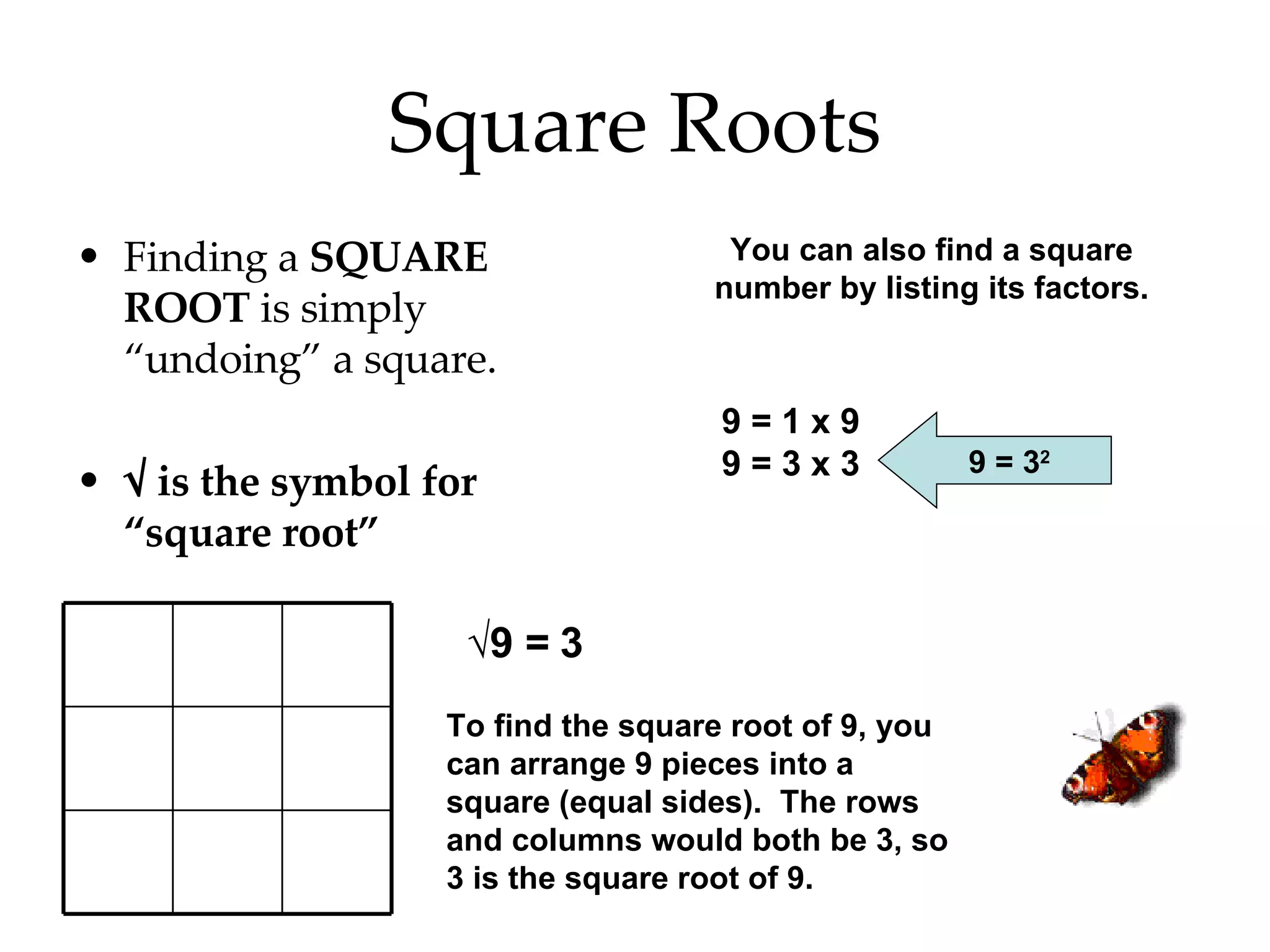 Square Roots Finding a  SQUARE ROOT  is simply “undoing” a square. √  is the symbol for “square root” √ 9 = 3 To find the square root of 9, you can arrange 9 pieces into a square (equal sides).  The rows and columns would both be 3, so 3 is the square root of 9. You can also find a square number by listing its factors. 9 = 1 x 9 9 = 3 x 3 9 = 3 2 