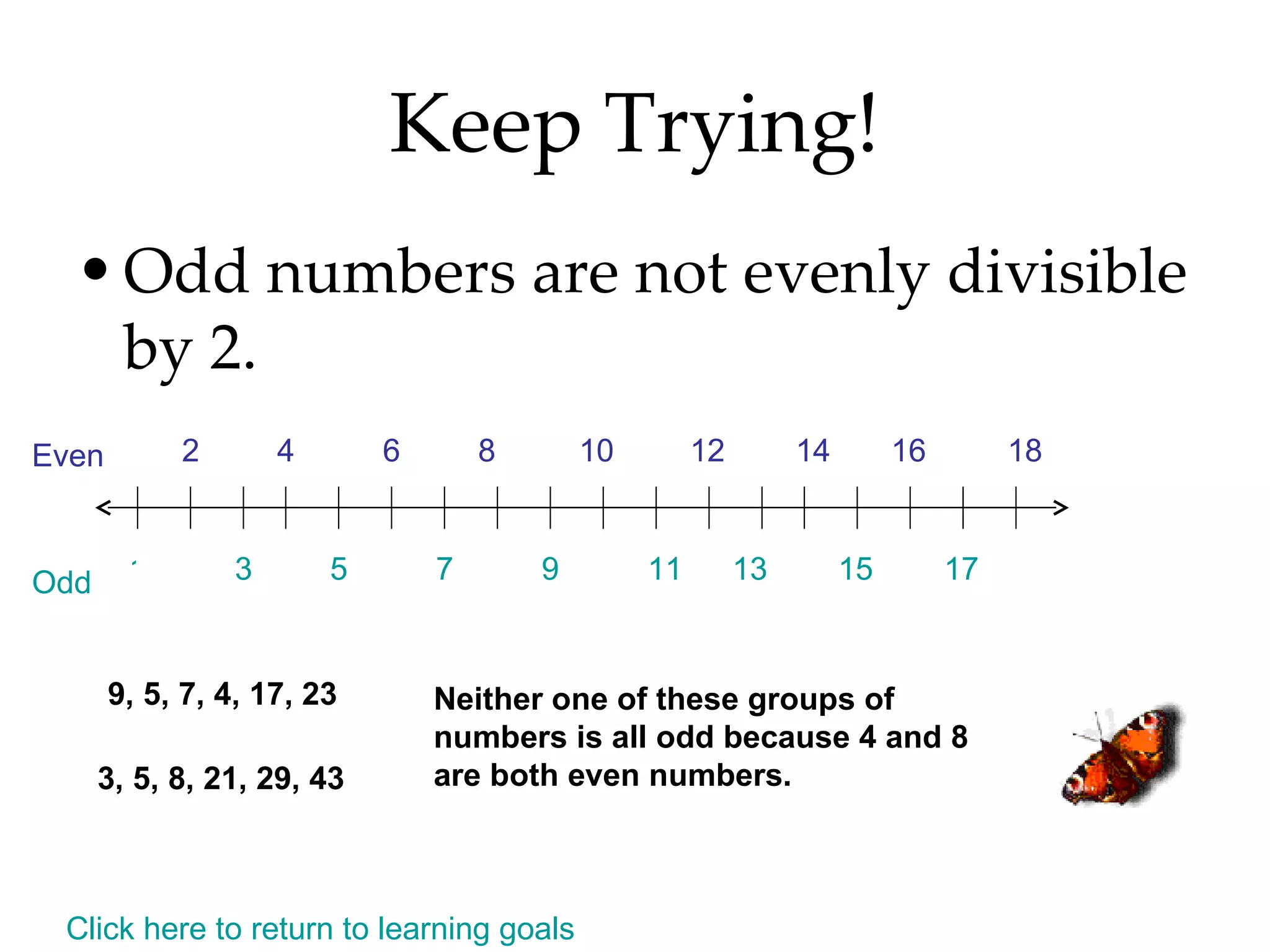 Keep Trying! Odd numbers are not evenly divisible by 2.  9, 5, 7, 4, 17, 23 3, 5, 8, 21, 29, 43 Neither one of these groups of numbers is all odd because 4 and 8 are both even numbers. Click here to return to learning goals 1 2 Even Odd 3 5 7 9 11 13 15 17 4 6 8 10 12 14 16 18 