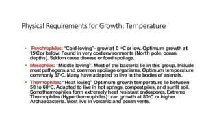 • Psychrophiles:“Cold-loving”- grow at 0 oCor low. Optimum growth at
15oCor below. Found in very cold environments (North pole, ocean
depths). Seldom cause disease or food spoilage.
• Mesophiles: “Middle loving”. Most of the bacteria lie in this group. Include
most pathogens and common spoilage organisms. Optimum temperature
commonly 37oC. Many have adapted to live in the bodies of animals.
• Thermophiles: “Heat loving” Optimum growth temperature lie between
50 to 60oC. Adapted to live in hot springs, compost piles, and sunlit soil.
Somethermophiles form extremely heat resistant endospores. Extreme
Thermophiles (Hyperthermophiles): can growth at 80oC or higher.
Archaebacteria. Most live in volcanic and ocean vents.
PhysicalRequirements for Growth: Temperature
 