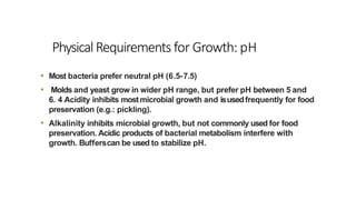 PhysicalRequirements for Growth: pH
• Most bacteria prefer neutral pH (6.5-7.5)
• Molds and yeast grow in wider pH range, but prefer pH between 5 and
6. 4 Acidity inhibits mostmicrobial growth and isusedfrequently for food
preservation (e.g.: pickling).
• Alkalinity inhibits microbial growth, but not commonly used for food
preservation. Acidic products of bacterial metabolism interfere with
growth. Bufferscan be used to stabilize pH.
 