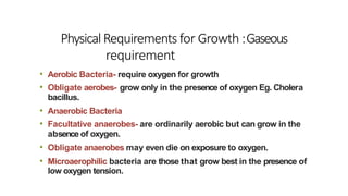 PhysicalRequirements for Growth :Gaseous
requirement
• Aerobic Bacteria- require oxygen for growth
• Obligate aerobes- grow only in the presence of oxygen Eg. Cholera
bacillus.
• Anaerobic Bacteria
• Facultative anaerobes- are ordinarily aerobic but can grow in the
absence of oxygen.
• Obligate anaerobes may even die on exposure to oxygen.
• Microaerophilic bacteria are those that grow best in the presence of
low oxygen tension.
 