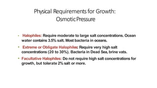 Physical Requirementsfor Growth:
OsmoticPressure
• Halophiles: Require moderate to large salt concentrations. Ocean
water contains 3.5% salt. Most bacteria in oceans.
• Extreme or Obligate Halophiles: Require very high salt
concentrations (20 to 30%). Bacteria in Dead Sea, brine vats.
• Facultative Halophiles: Do not require high salt concentrations for
growth, but tolerate 2% salt or more.
 