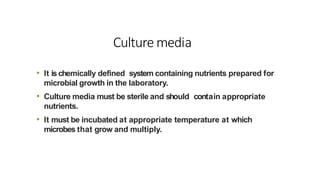 Culture media
• It ischemically defined system containing nutrients prepared for
microbial growth in the laboratory.
• Culture media must be sterile and should contain appropriate
nutrients.
• It must be incubated at appropriate temperature at which
microbes that grow and multiply.
 