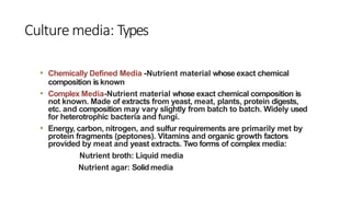 Culture media: Types
• Chemically Defined Media -Nutrient material whose exact chemical
composition isknown
• Complex Media-Nutrient material whose exact chemical composition is
not known. Made of extracts from yeast, meat, plants, protein digests,
etc. and composition may vary slightly from batch to batch. Widely used
for heterotrophic bacteria and fungi.
• Energy, carbon, nitrogen, and sulfur requirements are primarily met by
protein fragments (peptones). Vitamins and organic growth factors
provided by meat and yeast extracts. Two forms of complex media:
Nutrient broth: Liquid media
Nutrient agar: Solid media
 