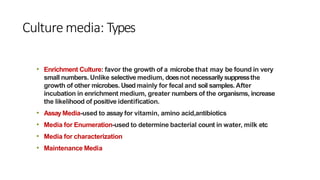 Culture media: Types
• Enrichment Culture: favor the growth of a microbe that may be found in very
small numbers. Unlike selective medium, doesnot necessarilysuppressthe
growth of other microbes. Used mainly for fecal and soil samples.After
incubation in enrichment medium, greater numbers of the organisms, increase
the likelihood of positive identification.
• Assay Media-used to assay for vitamin, amino acid,antibiotics
• Media for Enumeration-used to determine bacterial count in water, milk etc
• Media for characterization
• Maintenance Media
 