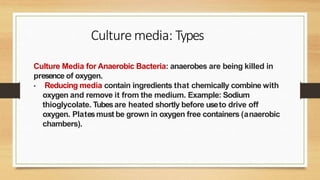Culture Media for Anaerobic Bacteria: anaerobes are being killed in
presence of oxygen.
• Reducing media contain ingredients that chemically combine with
oxygen and remove it from the medium. Example: Sodium
thioglycolate. Tubesare heated shortly before useto drive off
oxygen. Platesmust be grown in oxygen free containers (anaerobic
chambers).
Culture media: Types
 