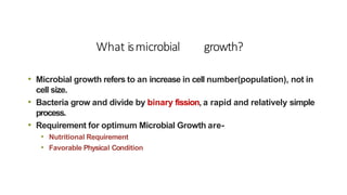 What ismicrobial growth?
• Microbial growth refers to an increase in cell number(population), not in
cell size.
• Bacteria grow and divide by binary fission, a rapid and relatively simple
process.
• Requirement for optimum Microbial Growth are-
• Nutritional Requirement
• Favorable Physical Condition
 
