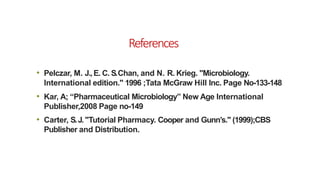 References
• Pelczar, M. J.,E. C. S.Chan, and N. R. Krieg. "Microbiology.
International edition." 1996 ;Tata McGraw Hill Inc. Page No-133-148
• Kar, A; “Pharmaceutical Microbiology” New Age International
Publisher,2008 Page no-149
• Carter, S.J."Tutorial Pharmacy. Cooper and Gunn’s." (1999);CBS
Publisher and Distribution.
 