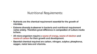 Nutritional Requirements:
• Nutrients are the chemical requirement essential for the growth of
microbes.
• Extreme diversity isobserver in bacteria and nutritional requirement
varies widely. Therefore great difference in composition of culture media
isthere.
• All micro-organism require a source of energy, source of electron and
source of carbon for their growth and development.
• Essential chemical required are carbon, nitrogen, sulphur, phosphorus,
oxygen, metal ions and vitamins.
 