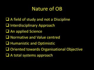 Nature of OB
 A field of study and not a Discipline
 Interdisciplinary Approach
 An applied Science
 Normative and Value centred
 Humanistic and Optimistic
 Oriented towards Organisational Objective
 A total systems approach
 