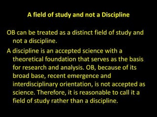 A field of study and not a Discipline
OB can be treated as a distinct field of study and
not a discipline.
A discipline is an accepted science with a
theoretical foundation that serves as the basis
for research and analysis. OB, because of its
broad base, recent emergence and
interdisciplinary orientation, is not accepted as
science. Therefore, it is reasonable to call it a
field of study rather than a discipline.
 