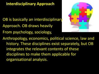 Interdisciplinary Approach
OB is basically an interdisciplinary
Approach. OB draws heavily
From psychology, sociology,
Anthropology, economics, political science, law and
history. These disciplines exist separately, but OB
integrates the relevant contents of these
disciplines to make them applicable for
organisational analysis.
 