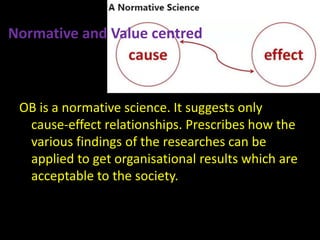 Normative and Value centred
OB is a normative science. It suggests only
cause-effect relationships. Prescribes how the
various findings of the researches can be
applied to get organisational results which are
acceptable to the society.
 