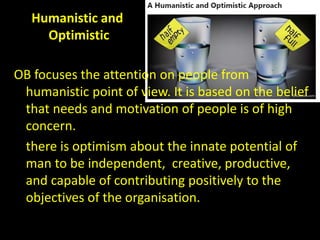 Humanistic and
Optimistic
OB focuses the attention on people from
humanistic point of view. It is based on the belief
that needs and motivation of people is of high
concern.
there is optimism about the innate potential of
man to be independent, creative, productive,
and capable of contributing positively to the
objectives of the organisation.
 