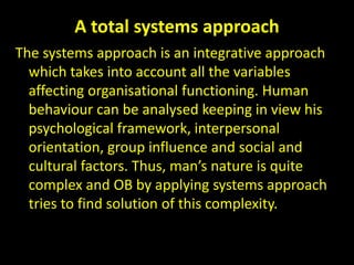 A total systems approach
The systems approach is an integrative approach
which takes into account all the variables
affecting organisational functioning. Human
behaviour can be analysed keeping in view his
psychological framework, interpersonal
orientation, group influence and social and
cultural factors. Thus, man’s nature is quite
complex and OB by applying systems approach
tries to find solution of this complexity.
 