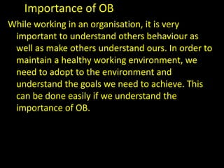 Importance of OB
While working in an organisation, it is very
important to understand others behaviour as
well as make others understand ours. In order to
maintain a healthy working environment, we
need to adopt to the environment and
understand the goals we need to achieve. This
can be done easily if we understand the
importance of OB.
 