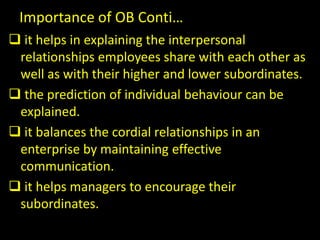 Importance of OB Conti…
 it helps in explaining the interpersonal
relationships employees share with each other as
well as with their higher and lower subordinates.
 the prediction of individual behaviour can be
explained.
 it balances the cordial relationships in an
enterprise by maintaining effective
communication.
 it helps managers to encourage their
subordinates.
 