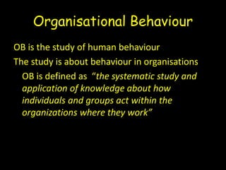 Organisational Behaviour
OB is the study of human behaviour
The study is about behaviour in organisations
OB is defined as “the systematic study and
application of knowledge about how
individuals and groups act within the
organizations where they work”
 