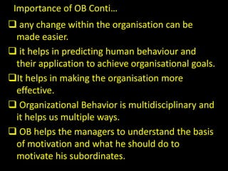 Importance of OB Conti…
 any change within the organisation can be
made easier.
 it helps in predicting human behaviour and
their application to achieve organisational goals.
It helps in making the organisation more
effective.
 Organizational Behavior is multidisciplinary and
it helps us multiple ways.
 OB helps the managers to understand the basis
of motivation and what he should do to
motivate his subordinates.
 