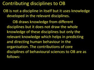 Contributing disciplines to OB
OB is not a discipline in itself but it uses knowledge
developed in the relevant disciplines.
OB draws knowledge from different
disciplines but it does not draw the whole
knowledge of these disciplines but only the
relevant knowledge which helps in predicting
and directing human behaviour in the
organisation. The contributions of core
disciplines of behavioural sciences to OB are as
follows:
 