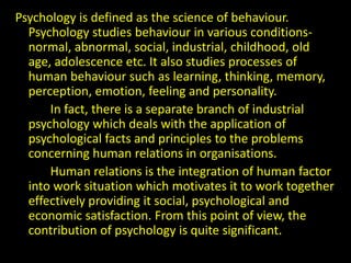Psychology is defined as the science of behaviour.
Psychology studies behaviour in various conditions-
normal, abnormal, social, industrial, childhood, old
age, adolescence etc. It also studies processes of
human behaviour such as learning, thinking, memory,
perception, emotion, feeling and personality.
In fact, there is a separate branch of industrial
psychology which deals with the application of
psychological facts and principles to the problems
concerning human relations in organisations.
Human relations is the integration of human factor
into work situation which motivates it to work together
effectively providing it social, psychological and
economic satisfaction. From this point of view, the
contribution of psychology is quite significant.
 