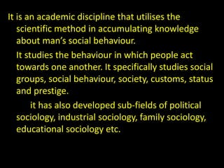 It is an academic discipline that utilises the
scientific method in accumulating knowledge
about man’s social behaviour.
It studies the behaviour in which people act
towards one another. It specifically studies social
groups, social behaviour, society, customs, status
and prestige.
it has also developed sub-fields of political
sociology, industrial sociology, family sociology,
educational sociology etc.
 