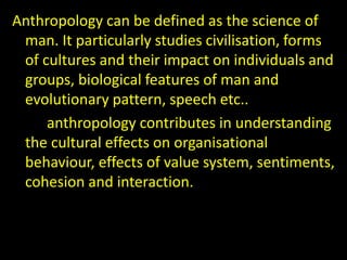 Anthropology can be defined as the science of
man. It particularly studies civilisation, forms
of cultures and their impact on individuals and
groups, biological features of man and
evolutionary pattern, speech etc..
anthropology contributes in understanding
the cultural effects on organisational
behaviour, effects of value system, sentiments,
cohesion and interaction.
 