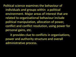 Political science examines the behaviour of
individuals and groups within a political
environment. Major areas of interest that are
related to organisational behaviour include
political manipulation, allocation of power,
conflict and conflict resolution, using power for
personal gains, etc.
it provides clue to conflicts in organisations,
power and authority structure and overall
administrative process.
 