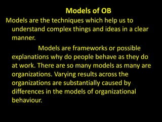 Models of OB
Models are the techniques which help us to
understand complex things and ideas in a clear
manner.
Models are frameworks or possible
explanations why do people behave as they do
at work. There are so many models as many are
organizations. Varying results across the
organizations are substantially caused by
differences in the models of organizational
behaviour.
 