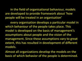 in the field of organisational behaviour, models
are developed to provide framework about ‘how
people will be treated in an organisation’
every organisation develops a particular model in
which behaviour of the people takes place. This
model is developed on the basis of management’s
assumptions about people and the vision of the
management. Since these assumptions vary to great
extent, this has resulted in development of different
models.
Almost all organizations develop the models on the
basis of which behavior of the people is determined.
 