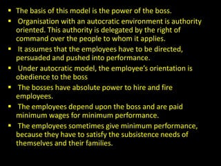  The basis of this model is the power of the boss.
 Organisation with an autocratic environment is authority
oriented. This authority is delegated by the right of
command over the people to whom it applies.
 It assumes that the employees have to be directed,
persuaded and pushed into performance.
 Under autocratic model, the employee’s orientation is
obedience to the boss
 The bosses have absolute power to hire and fire
employees.
 The employees depend upon the boss and are paid
minimum wages for minimum performance.
 The employees sometimes give minimum performance,
because they have to satisfy the subsistence needs of
themselves and their families.
 