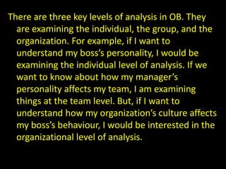 There are three key levels of analysis in OB. They
are examining the individual, the group, and the
organization. For example, if I want to
understand my boss’s personality, I would be
examining the individual level of analysis. If we
want to know about how my manager’s
personality affects my team, I am examining
things at the team level. But, if I want to
understand how my organization’s culture affects
my boss’s behaviour, I would be interested in the
organizational level of analysis.
 