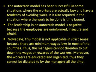  The autocratic model has been successful in some
situations where the workers are actually lazy and have a
tendency of avoiding work. It is also required in the
situation where the work to be done is time bound.
 The leadership in an autocratic model is negative
because the employees are uninformed, insecure and
afraid.
 Nowadays, this model is not applicable in strict sense
because there are minimum wages laws in most of the
countries. Thus, the managers cannot threaten to cut
down the wages or rewards of the workers. Moreover,
the workers are educated and organized, thus they
cannot be dictated to by the managers all the time.
 