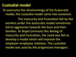 Custodial model
To overcome the shortcomings of the Autocratic
model, the custodial model came into existence.
The insecurity and frustration felt by the
workers under the autocratic model sometimes
led to aggression towards the boss and their
families. To dispel (remove) this feeling of
insecurity and frustration, the need was felt to
develop a model which will improve the
employer-employee relations. The custodial
model was used by the progressive managers.
 