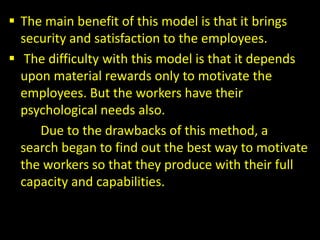  The main benefit of this model is that it brings
security and satisfaction to the employees.
 The difficulty with this model is that it depends
upon material rewards only to motivate the
employees. But the workers have their
psychological needs also.
Due to the drawbacks of this method, a
search began to find out the best way to motivate
the workers so that they produce with their full
capacity and capabilities.
 