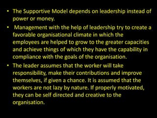 • The Supportive Model depends on leadership instead of
power or money.
• Management with the help of leadership try to create a
favorable organisational climate in which the
employees are helped to grow to the greater capacities
and achieve things of which they have the capability in
compliance with the goals of the organisation.
• The leader assumes that the worker will take
responsibility, make their contributions and improve
themselves, if given a chance. It is assumed that the
workers are not lazy by nature. If properly motivated,
they can be self directed and creative to the
organisation.
 