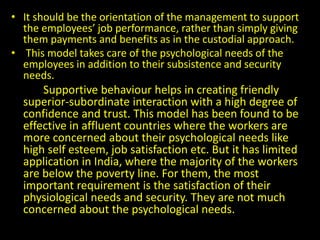 • It should be the orientation of the management to support
the employees’ job performance, rather than simply giving
them payments and benefits as in the custodial approach.
• This model takes care of the psychological needs of the
employees in addition to their subsistence and security
needs.
Supportive behaviour helps in creating friendly
superior-subordinate interaction with a high degree of
confidence and trust. This model has been found to be
effective in affluent countries where the workers are
more concerned about their psychological needs like
high self esteem, job satisfaction etc. But it has limited
application in India, where the majority of the workers
are below the poverty line. For them, the most
important requirement is the satisfaction of their
physiological needs and security. They are not much
concerned about the psychological needs.
 