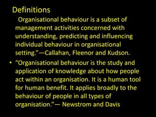 Definitions
• “Organisational behaviour is a subset of
management activities concerned with
understanding, predicting and influencing
individual behaviour in organisational
setting.”—Callahan, Fleenor and Kudson.
• “Organisational behaviour is the study and
application of knowledge about how people
act within an organisation. It is a human tool
for human benefit. It applies broadly to the
behaviour of people in all types of
organisation.”— Newstrom and Davis.
 