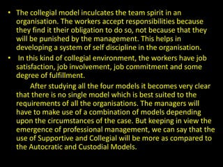 • The collegial model inculcates the team spirit in an
organisation. The workers accept responsibilities because
they find it their obligation to do so, not because that they
will be punished by the management. This helps in
developing a system of self discipline in the organisation.
• In this kind of collegial environment, the workers have job
satisfaction, job involvement, job commitment and some
degree of fulfillment.
After studying all the four models it becomes very clear
that there is no single model which is best suited to the
requirements of all the organisations. The managers will
have to make use of a combination of models depending
upon the circumstances of the case. But keeping in view the
emergence of professional management, we can say that the
use of Supportive and Collegial will be more as compared to
the Autocratic and Custodial Models.
 
