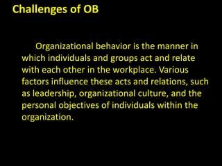 Challenges of OB
Organizational behavior is the manner in
which individuals and groups act and relate
with each other in the workplace. Various
factors influence these acts and relations, such
as leadership, organizational culture, and the
personal objectives of individuals within the
organization.
 