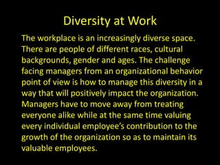 Diversity at Work
The workplace is an increasingly diverse space.
There are people of different races, cultural
backgrounds, gender and ages. The challenge
facing managers from an organizational behavior
point of view is how to manage this diversity in a
way that will positively impact the organization.
Managers have to move away from treating
everyone alike while at the same time valuing
every individual employee’s contribution to the
growth of the organization so as to maintain its
valuable employees.
 