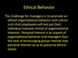 Ethical Behavior
The challenge for managers is to promote an
ethical organizational behavior and culture
such that employees will not put their
individual interests ahead of organizational
interests. Personal interest is an aspect of
organizational behavior and managers face
the task of encouraging group interest over
personal interest so as to preserve ethical
values
 