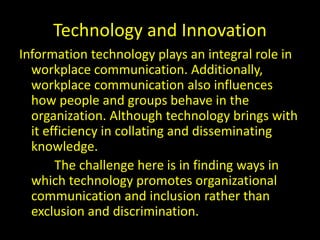 Technology and Innovation
Information technology plays an integral role in
workplace communication. Additionally,
workplace communication also influences
how people and groups behave in the
organization. Although technology brings with
it efficiency in collating and disseminating
knowledge.
The challenge here is in finding ways in
which technology promotes organizational
communication and inclusion rather than
exclusion and discrimination.
 