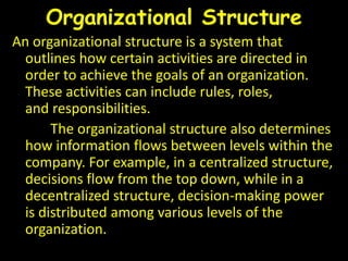 Organizational Structure
An organizational structure is a system that
outlines how certain activities are directed in
order to achieve the goals of an organization.
These activities can include rules, roles,
and responsibilities.
The organizational structure also determines
how information flows between levels within the
company. For example, in a centralized structure,
decisions flow from the top down, while in a
decentralized structure, decision-making power
is distributed among various levels of the
organization.
 